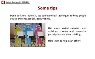 Some	
  'ps	
  
Stefania Conti-Vecchi – IMEX 2013
Don’t	
  do	
  it	
  too	
  technical,	
  use	
  some	
  physical	
  techniques	
  to	
  keep	
  people	
  
awake	
  and	
  engaged	
  (ex.	
  body	
  vo/ng).	
  
	
  
	
  
Use	
   more	
   varied	
   exercises	
   and	
  
ac/vi/es	
   to	
   remix	
   and	
   recombine	
  
par/cipants	
  and	
  their	
  thinking.	
  
	
  
Help	
  them	
  to	
  help	
  each	
  other!	
  
 