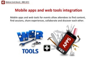 Mobile	
  apps	
  and	
  web	
  tools	
  for	
  events	
  allow	
  a<endees	
  to	
  ﬁnd	
  content,	
  
ﬁnd	
  sessions,	
  share	
  experiences,	
  collaborate	
  and	
  discover	
  each	
  other.	
  	
  
	
  
Mobile	
  apps	
  and	
  web	
  tools	
  integra'on	
  
Stefania Conti-Vecchi – IMEX 2013
 