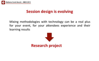 Mixing	
   methodologies	
   with	
   technology	
   can	
   be	
   a	
   real	
   plus	
  
for	
   your	
   event,	
   for	
   your	
   a<endees	
   experience	
   and	
   their	
  
learning	
  results	
  
	
  
Stefania Conti-Vecchi – IMEX 2013
Session	
  design	
  is	
  evolving	
  	
  
Research	
  project	
  
 