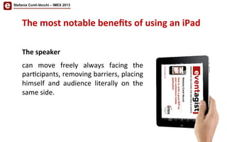 The	
  most	
  notable	
  beneﬁts	
  of	
  using	
  an	
  iPad	
  	
  
The	
  speaker	
  	
  
	
  
can	
   move	
   freely	
   always	
   facing	
   the	
  
par/cipants,	
  removing	
  barriers,	
  placing	
  
himself	
   and	
   audience	
   literally	
   on	
   the	
  
same	
  side.	
  
Stefania Conti-Vecchi – IMEX 2013
 