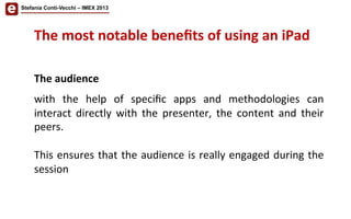 The	
  most	
  notable	
  beneﬁts	
  of	
  using	
  an	
  iPad	
  	
  
	
  
The	
  audience	
  
	
  
with	
   the	
   help	
   of	
   speciﬁc	
   apps	
   and	
   methodologies	
   can	
  
interact	
   directly	
   with	
   the	
   presenter,	
   the	
   content	
   and	
   their	
  
peers.	
  	
  
	
  
This	
  ensures	
  that	
  the	
  audience	
  is	
  really	
  engaged	
  during	
  the	
  
session	
  
Stefania Conti-Vecchi – IMEX 2013
 