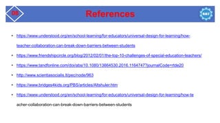 References
08
• https://www.understood.org/en/school-learning/for-educators/universal-design-for-learning/how-
teacher-collaboration-can-break-down-barriers-between-students
• https://www.friendshipcircle.org/blog/2012/02/01/the-top-10-challenges-of-special-education-teachers/
• https://www.tandfonline.com/doi/abs/10.1080/13664530.2016.1164747?journalCode=rtde20
• http://www.scientiasocialis.lt/pec/node/963
• https://www.bridges4kids.org/PBS/articles/Altshuler.htm
• https://www.understood.org/en/school-learning/for-educators/universal-design-for-learning/how-te
acher-collaboration-can-break-down-barriers-between-students
 