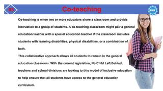 Co-teaching
03
Co-teaching is when two or more educators share a classroom and provide
instruction to a group of students. A co-teaching classroom might pair a general
education teacher with a special education teacher if the classroom includes
students with learning disabilities, physical disabilities, or a combination of
both.
This collaborative approach allows all students to remain in the general
education classroom. With the current legislation, No Child Left Behind,
teachers and school divisions are looking to this model of inclusive education
to help ensure that all students have access to the general education
curriculum.
 