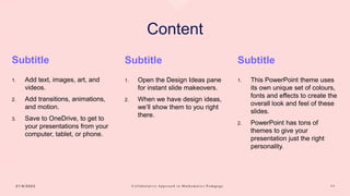 Content
Subtitle
1. Add text, images, art, and
videos.
2. Add transitions, animations,
and motion.
3. Save to OneDrive, to get to
your presentations from your
computer, tablet, or phone.
Subtitle
1. Open the Design Ideas pane
for instant slide makeovers.
2. When we have design ideas,
we’ll show them to you right
there.
Subtitle
1. This PowerPoint theme uses
its own unique set of colours,
fonts and effects to create the
overall look and feel of these
slides.
2. PowerPoint has tons of
themes to give your
presentation just the right
personality.
2 1 / 8 / 2 0 2 3 C o l l a b o r a t i v e A p p r o a c h i n M a t h e m a t i c s P e d a g o g y 1 1
 