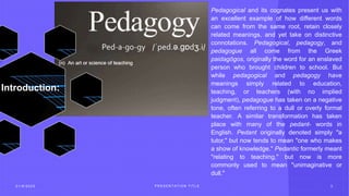 2 1 / 8 / 2 0 2 3 P R E S E N T A T I O N T I T L E 3
Introduction:
Pedagogical and its cognates present us with
an excellent example of how different words
can come from the same root, retain closely
related meanings, and yet take on distinctive
connotations. Pedagogical, pedagogy, and
pedagogue all come from the Greek
paidagōgos, originally the word for an enslaved
person who brought children to school. But
while pedagogical and pedagogy have
meanings simply related to education,
teaching, or teachers (with no implied
judgment), pedagogue has taken on a negative
tone, often referring to a dull or overly formal
teacher. A similar transformation has taken
place with many of the pedant- words in
English. Pedant originally denoted simply "a
tutor," but now tends to mean "one who makes
a show of knowledge." Pedantic formerly meant
"relating to teaching," but now is more
commonly used to mean "unimaginative or
dull."
 