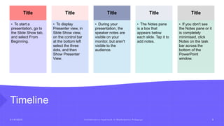 Timeline
2 1 / 8 / 2 0 2 3 C o l l a b o r a t i v e A p p r o a c h i n M a t h e m a t i c s P e d a g o g y 9
Title
• To start a
presentation, go to
the Slide Show tab,
and select From
Beginning.
Title
• To display
Presenter view, in
Slide Show view,
on the control bar
at the bottom left
select the three
dots, and then
Show Presenter
View.
Title
• During your
presentation, the
speaker notes are
visible on your
monitor, but aren't
visible to the
audience.
Title
• The Notes pane
is a box that
appears below
each slide. Tap it to
add notes.
Title
• If you don’t see
the Notes pane or it
is completely
minimised, click
Notes on the task
bar across the
bottom of the
PowerPoint
window.
 