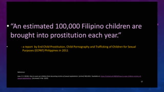 • “An estimated 100,000 Filipino children are
brought into prostitution each year.”
• - a report by End Child Prostitution...