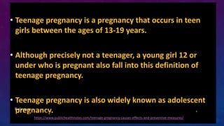 • Teenage pregnancy is a pregnancy that occurs in teen
girls between the ages of 13-19 years.
• Although precisely not a t...