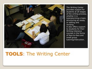 TOOLS: The Writing Center
The Writing Center
provides support for
students at all stages
of the writing process,
whether it is
brainstorming a topic,
structuring an essay,
or editing and
revising.
It also offers support
to students for their
Writing Intensive
courses in the forms
of face-to-face and
small group
tutoring/instruction.
 