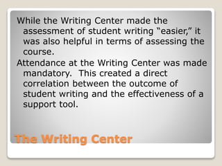 The Writing Center
While the Writing Center made the
assessment of student writing “easier,” it
was also helpful in terms of assessing the
course.
Attendance at the Writing Center was made
mandatory. This created a direct
correlation between the outcome of
student writing and the effectiveness of a
support tool.
 