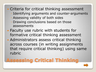 Assessing Critical Thinking
 Criteria for critical thinking assessment
◦ Identifying arguments and counter-arguments
◦ Assessing validity of both sides
◦ Drawing conclusions based on those
assessments
 Faculty use rubric with students for
formative critical thinking assessment
 Administrators assess critical thinking
across courses (in writing assignments
that require critical thinking) using same
rubric
 
