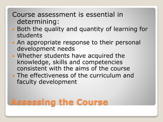 Assessing the Course
Course assessment is essential in
determining:
 Both the quality and quantity of learning for
students
 An appropriate response to their personal
development needs
 Whether students have acquired the
knowledge, skills and competencies
consistent with the aims of the course
 The effectiveness of the curriculum and
faculty development
 