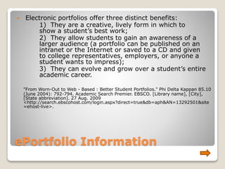 ePortfolio Information
 Electronic portfolios offer three distinct benefits:
1) They are a creative, lively form in which to
show a student’s best work;
2) They allow students to gain an awareness of a
larger audience (a portfolio can be published on an
intranet or the Internet or saved to a CD and given
to college representatives, employers, or anyone a
student wants to impress);
3) They can evolve and grow over a student’s entire
academic career.
"From Worn-Out to Web - Based : Better Student Portfolios." Phi Delta Kappan 85.10
(June 2004): 792-794. Academic Search Premier. EBSCO. [Library name], [City],
[State abbreviation]. 27 Aug. 2009
<http://search.ebscohost.com/login.aspx?direct=true&db=aph&AN=13292501&site
=ehost-live>.
 