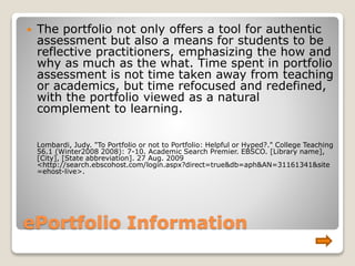ePortfolio Information
 The portfolio not only offers a tool for authentic
assessment but also a means for students to be
reflective practitioners, emphasizing the how and
why as much as the what. Time spent in portfolio
assessment is not time taken away from teaching
or academics, but time refocused and redefined,
with the portfolio viewed as a natural
complement to learning.
Lombardi, Judy. "To Portfolio or not to Portfolio: Helpful or Hyped?." College Teaching
56.1 (Winter2008 2008): 7-10. Academic Search Premier. EBSCO. [Library name],
[City], [State abbreviation]. 27 Aug. 2009
<http://search.ebscohost.com/login.aspx?direct=true&db=aph&AN=31161341&site
=ehost-live>.
 