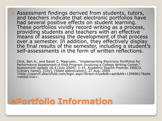 ePortfolio Information
 Assessment findings derived from students, tutors,
and teachers indicate that electronic portfolios have
had several positive effects on student learning.
These portfolios vividly record writing as a process,
providing students and teachers with an effective
means of assessing the development of that process
over a semester. In addition, they effectively display
the final results of the semester, including a student’s
self-assessments in the form of written reflections.
Click, Ben A., and Sarah C. Magruder.. "Implementing Electronic Portfolios for
Performance Assessment:A Pilot Program Involving a College Writing Center."
Assessment Update 16.4 (July 2004): 1-15. Academic Search Premier. EBSCO.
[Library name], [City], [State abbreviation]. 27 Aug. 2009
<http://search.ebscohost.com/login.aspx?direct=true&db=aph&AN=13998617&site
=ehost-live>.
 