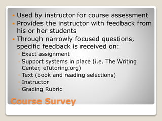 Course Survey
 Used by instructor for course assessment
 Provides the instructor with feedback from
his or her students
 Through narrowly focused questions,
specific feedback is received on:
◦ Exact assignment
◦ Support systems in place (i.e. The Writing
Center, eTutoring.org)
◦ Text (book and reading selections)
◦ Instructor
◦ Grading Rubric
 