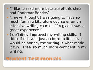 Student Testimonials
 “I like to read more because of this class
and Professor Bender.”
 “I never thought I was going to have so
much fun in a Literature course or on an
intensive writing course. I’m glad it was a
great experience.”
 I definitely improved my writing skills. I
think if this was just an intro to lit class it
would be boring, the writing is what made
it fun. I feel so much more confident in my
writing.”
 