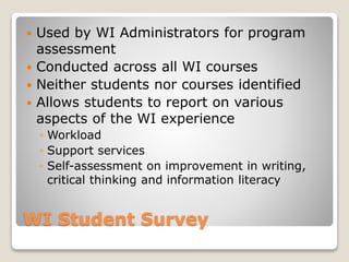 WI Student Survey
 Used by WI Administrators for program
assessment
 Conducted across all WI courses
 Neither students nor courses identified
 Allows students to report on various
aspects of the WI experience
◦ Workload
◦ Support services
◦ Self-assessment on improvement in writing,
critical thinking and information literacy
 