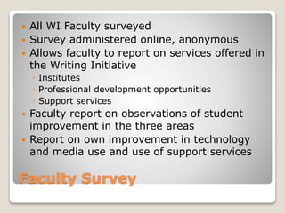 Faculty Survey
 All WI Faculty surveyed
 Survey administered online, anonymous
 Allows faculty to report on services offered in
the Writing Initiative
◦ Institutes
◦ Professional development opportunities
◦ Support services
 Faculty report on observations of student
improvement in the three areas
 Report on own improvement in technology
and media use and use of support services
 