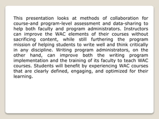 This presentation looks at methods of collaboration for
course-and program-level assessment and data-sharing to
help both faculty and program administrators. Instructors
can improve the WAC elements of their courses without
sacrificing content, while still furthering the program
mission of helping students to write well and think critically
in any discipline. Writing program administrators, on the
other hand, can improve both the writing program
implementation and the training of its faculty to teach WAC
courses. Students will benefit by experiencing WAC courses
that are clearly defined, engaging, and optimized for their
learning.
 