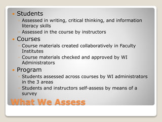 What We Assess
 Students
◦ Assessed in writing, critical thinking, and information
literacy skills
◦ Assessed in the course by instructors
 Courses
◦ Course materials created collaboratively in Faculty
Institutes
◦ Course materials checked and approved by WI
Administrators
 Program
◦ Students assessed across courses by WI administrators
in the 3 areas
◦ Students and instructors self-assess by means of a
survey
 