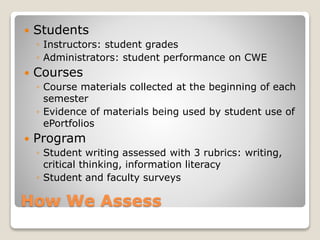 How We Assess
 Students
◦ Instructors: student grades
◦ Administrators: student performance on CWE
 Courses
◦ Course materials collected at the beginning of each
semester
◦ Evidence of materials being used by student use of
ePortfolios
 Program
◦ Student writing assessed with 3 rubrics: writing,
critical thinking, information literacy
◦ Student and faculty surveys
 