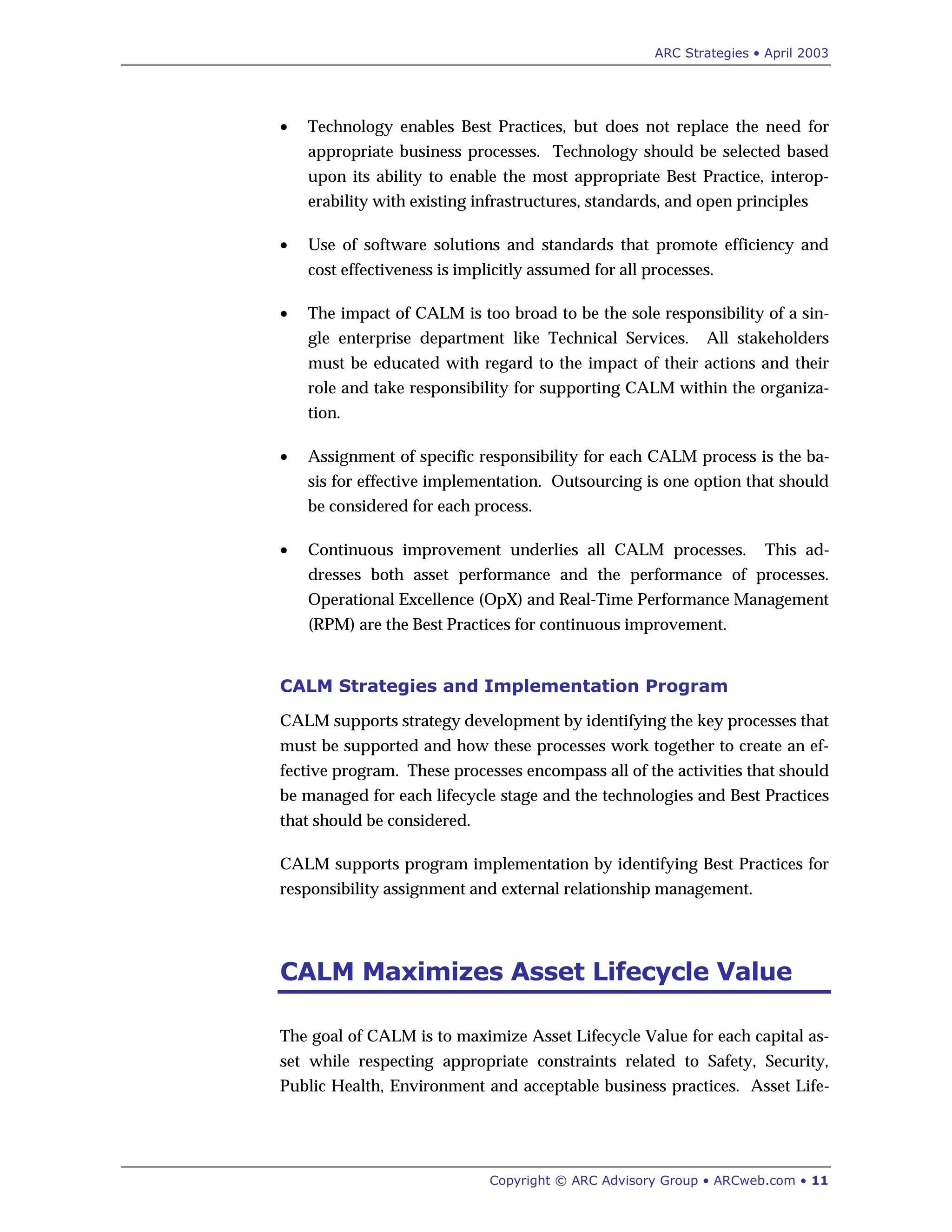 ARC Strategies • April 2003
Copyright © ARC Advisory Group • ARCweb.com • 11
• Technology enables Best Practices, but does not replace the need for
appropriate business processes. Technology should be selected based
upon its ability to enable the most appropriate Best Practice, interop-
erability with existing infrastructures, standards, and open principles
• Use of software solutions and standards that promote efficiency and
cost effectiveness is implicitly assumed for all processes.
• The impact of CALM is too broad to be the sole responsibility of a sin-
gle enterprise department like Technical Services. All stakeholders
must be educated with regard to the impact of their actions and their
role and take responsibility for supporting CALM within the organiza-
tion.
• Assignment of specific responsibility for each CALM process is the ba-
sis for effective implementation. Outsourcing is one option that should
be considered for each process.
• Continuous improvement underlies all CALM processes. This ad-
dresses both asset performance and the performance of processes.
Operational Excellence (OpX) and Real-Time Performance Management
(RPM) are the Best Practices for continuous improvement.
CALM Strategies and Implementation Program
CALM supports strategy development by identifying the key processes that
must be supported and how these processes work together to create an ef-
fective program. These processes encompass all of the activities that should
be managed for each lifecycle stage and the technologies and Best Practices
that should be considered.
CALM supports program implementation by identifying Best Practices for
responsibility assignment and external relationship management.
CALM Maximizes Asset Lifecycle Value
The goal of CALM is to maximize Asset Lifecycle Value for each capital as-
set while respecting appropriate constraints related to Safety, Security,
Public Health, Environment and acceptable business practices. Asset Life-
 