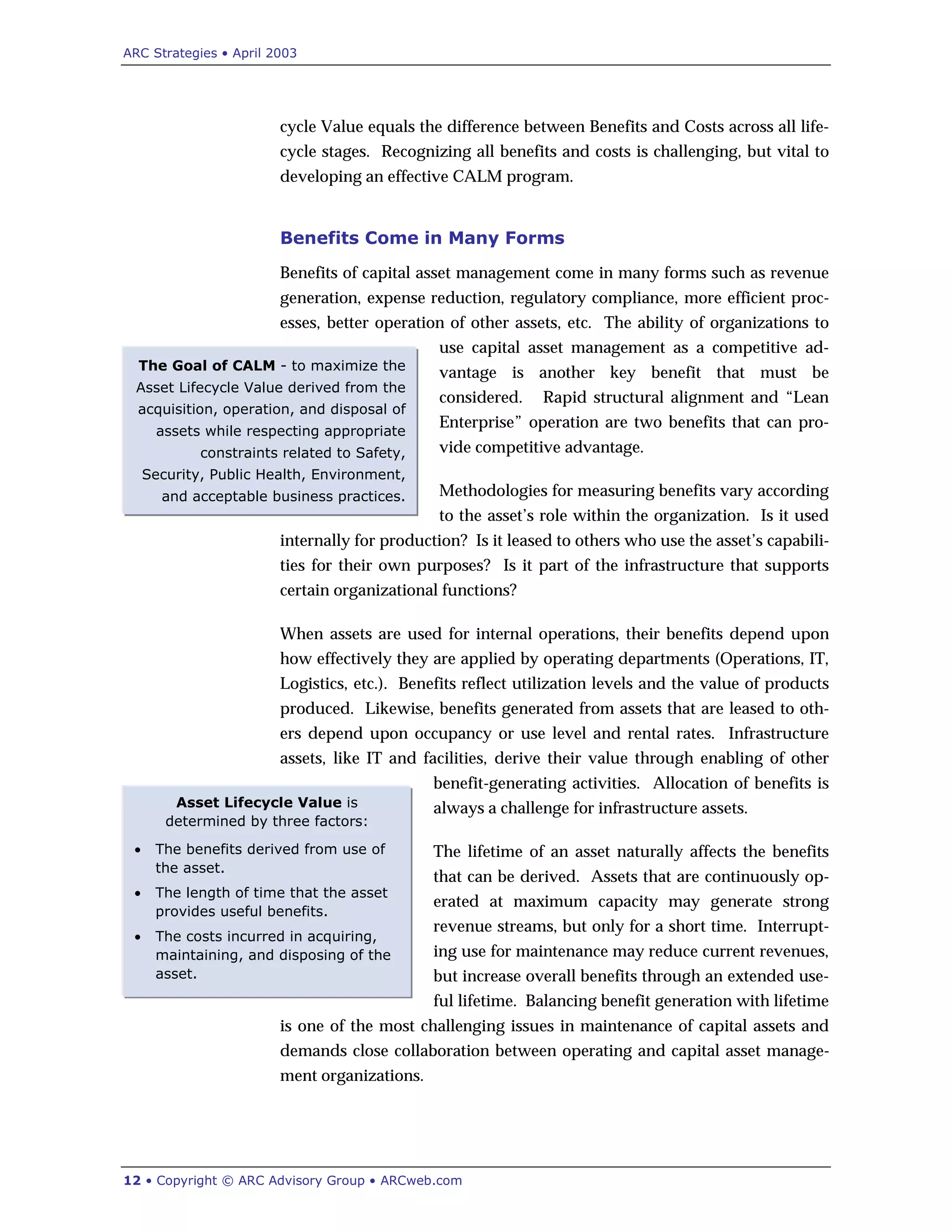 ARC Strategies • April 2003
12 • Copyright © ARC Advisory Group • ARCweb.com
Asset Lifecycle Value is
determined by three factors:
• The benefits derived from use of
the asset.
• The length of time that the asset
provides useful benefits.
• The costs incurred in acquiring,
maintaining, and disposing of the
asset.
The Goal of CALM - to maximize the
Asset Lifecycle Value derived from the
acquisition, operation, and disposal of
assets while respecting appropriate
constraints related to Safety,
Security, Public Health, Environment,
and acceptable business practices.
cycle Value equals the difference between Benefits and Costs across all life-
cycle stages. Recognizing all benefits and costs is challenging, but vital to
developing an effective CALM program.
Benefits Come in Many Forms
Benefits of capital asset management come in many forms such as revenue
generation, expense reduction, regulatory compliance, more efficient proc-
esses, better operation of other assets, etc. The ability of organizations to
use capital asset management as a competitive ad-
vantage is another key benefit that must be
considered. Rapid structural alignment and “Lean
Enterprise” operation are two benefits that can pro-
vide competitive advantage.
Methodologies for measuring benefits vary according
to the asset’s role within the organization. Is it used
internally for production? Is it leased to others who use the asset’s capabili-
ties for their own purposes? Is it part of the infrastructure that supports
certain organizational functions?
When assets are used for internal operations, their benefits depend upon
how effectively they are applied by operating departments (Operations, IT,
Logistics, etc.). Benefits reflect utilization levels and the value of products
produced. Likewise, benefits generated from assets that are leased to oth-
ers depend upon occupancy or use level and rental rates. Infrastructure
assets, like IT and facilities, derive their value through enabling of other
benefit-generating activities. Allocation of benefits is
always a challenge for infrastructure assets.
The lifetime of an asset naturally affects the benefits
that can be derived. Assets that are continuously op-
erated at maximum capacity may generate strong
revenue streams, but only for a short time. Interrupt-
ing use for maintenance may reduce current revenues,
but increase overall benefits through an extended use-
ful lifetime. Balancing benefit generation with lifetime
is one of the most challenging issues in maintenance of capital assets and
demands close collaboration between operating and capital asset manage-
ment organizations.
 