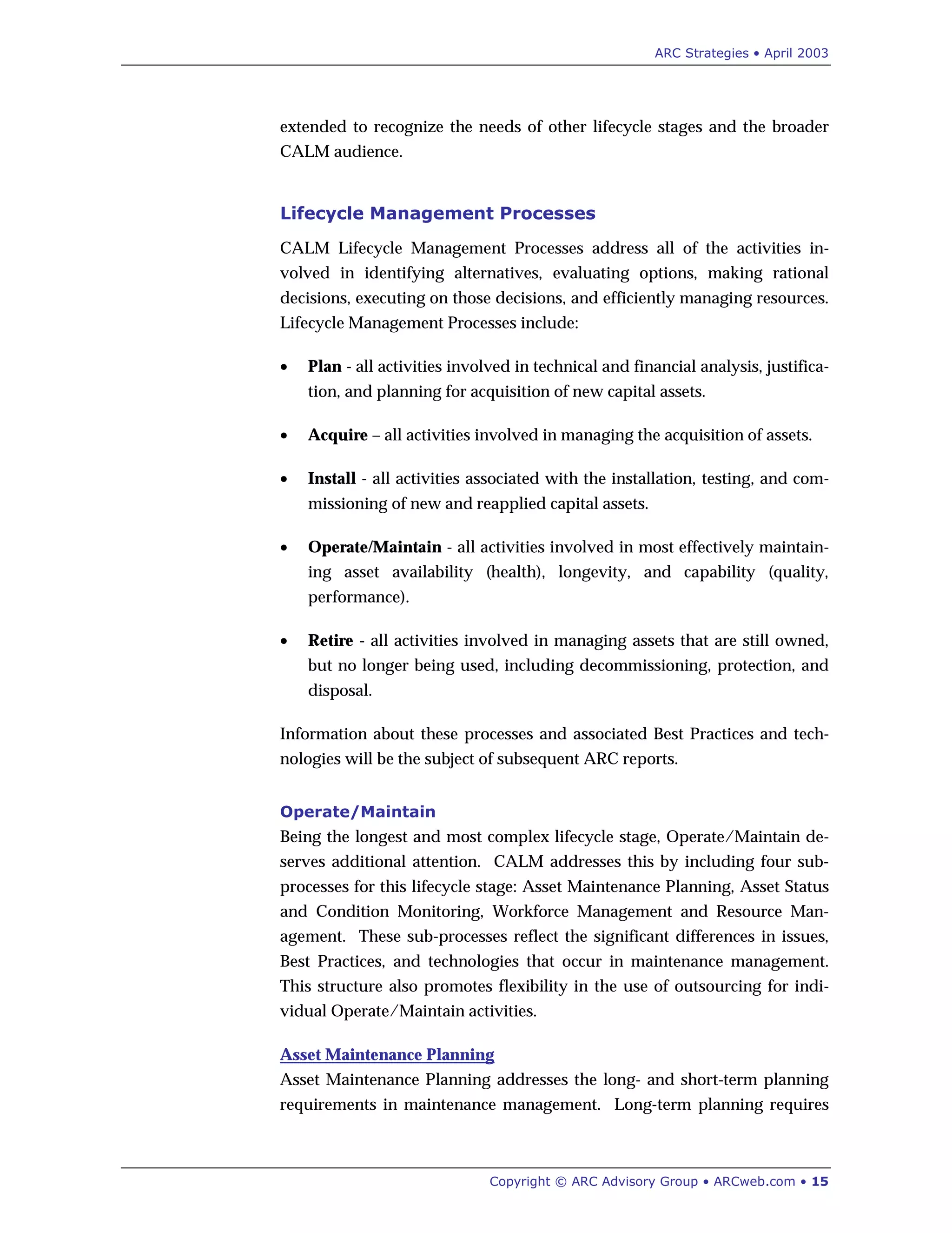 ARC Strategies • April 2003
Copyright © ARC Advisory Group • ARCweb.com • 15
extended to recognize the needs of other lifecycle stages and the broader
CALM audience.
Lifecycle Management Processes
CALM Lifecycle Management Processes address all of the activities in-
volved in identifying alternatives, evaluating options, making rational
decisions, executing on those decisions, and efficiently managing resources.
Lifecycle Management Processes include:
• Plan - all activities involved in technical and financial analysis, justifica-
tion, and planning for acquisition of new capital assets.
• Acquire – all activities involved in managing the acquisition of assets.
• Install - all activities associated with the installation, testing, and com-
missioning of new and reapplied capital assets.
• Operate/Maintain - all activities involved in most effectively maintain-
ing asset availability (health), longevity, and capability (quality,
performance).
• Retire - all activities involved in managing assets that are still owned,
but no longer being used, including decommissioning, protection, and
disposal.
Information about these processes and associated Best Practices and tech-
nologies will be the subject of subsequent ARC reports.
Operate/Maintain
Being the longest and most complex lifecycle stage, Operate/Maintain de-
serves additional attention. CALM addresses this by including four sub-
processes for this lifecycle stage: Asset Maintenance Planning, Asset Status
and Condition Monitoring, Workforce Management and Resource Man-
agement. These sub-processes reflect the significant differences in issues,
Best Practices, and technologies that occur in maintenance management.
This structure also promotes flexibility in the use of outsourcing for indi-
vidual Operate/Maintain activities.
Asset Maintenance Planning
Asset Maintenance Planning addresses the long- and short-term planning
requirements in maintenance management. Long-term planning requires
 