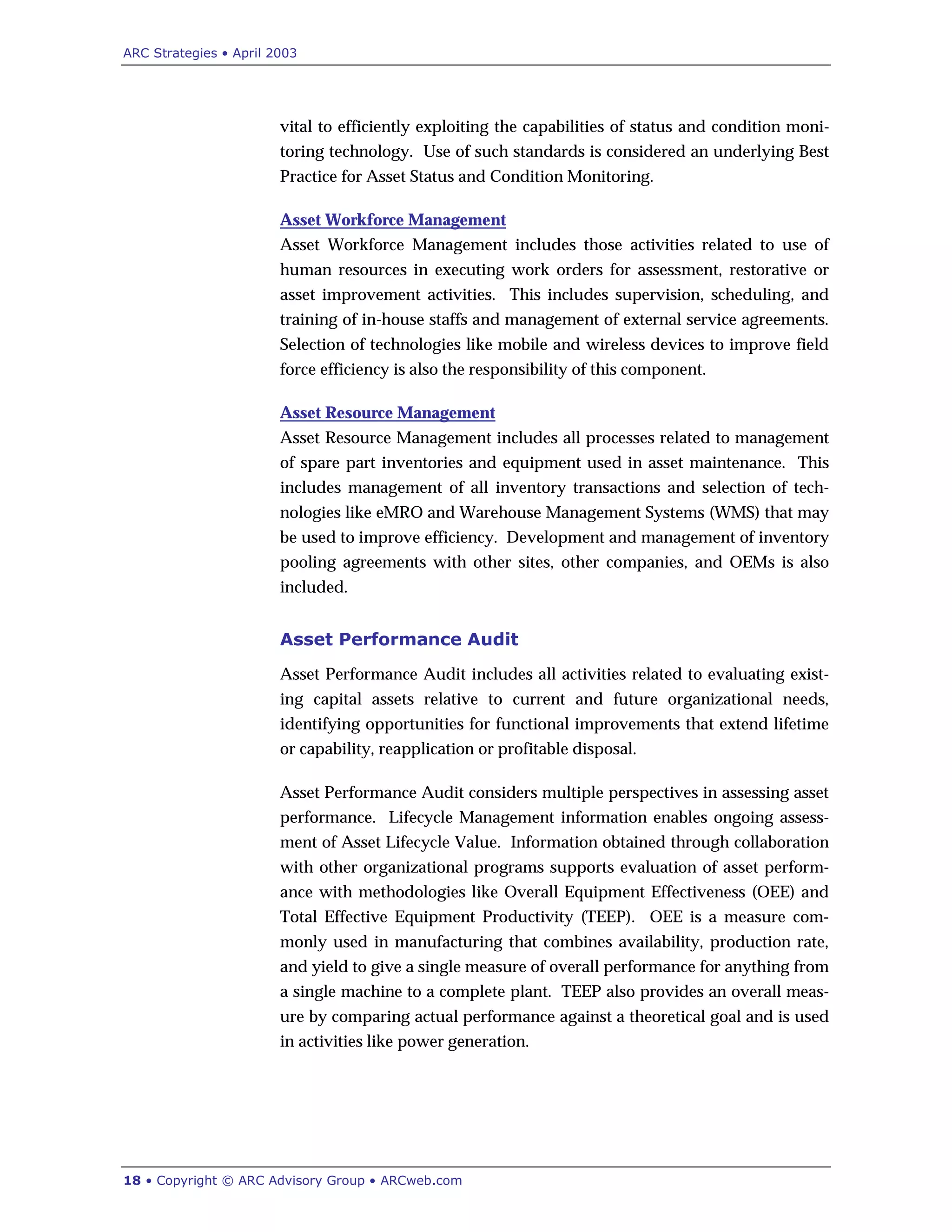 ARC Strategies • April 2003
18 • Copyright © ARC Advisory Group • ARCweb.com
vital to efficiently exploiting the capabilities of status and condition moni-
toring technology. Use of such standards is considered an underlying Best
Practice for Asset Status and Condition Monitoring.
Asset Workforce Management
Asset Workforce Management includes those activities related to use of
human resources in executing work orders for assessment, restorative or
asset improvement activities. This includes supervision, scheduling, and
training of in-house staffs and management of external service agreements.
Selection of technologies like mobile and wireless devices to improve field
force efficiency is also the responsibility of this component.
Asset Resource Management
Asset Resource Management includes all processes related to management
of spare part inventories and equipment used in asset maintenance. This
includes management of all inventory transactions and selection of tech-
nologies like eMRO and Warehouse Management Systems (WMS) that may
be used to improve efficiency. Development and management of inventory
pooling agreements with other sites, other companies, and OEMs is also
included.
Asset Performance Audit
Asset Performance Audit includes all activities related to evaluating exist-
ing capital assets relative to current and future organizational needs,
identifying opportunities for functional improvements that extend lifetime
or capability, reapplication or profitable disposal.
Asset Performance Audit considers multiple perspectives in assessing asset
performance. Lifecycle Management information enables ongoing assess-
ment of Asset Lifecycle Value. Information obtained through collaboration
with other organizational programs supports evaluation of asset perform-
ance with methodologies like Overall Equipment Effectiveness (OEE) and
Total Effective Equipment Productivity (TEEP). OEE is a measure com-
monly used in manufacturing that combines availability, production rate,
and yield to give a single measure of overall performance for anything from
a single machine to a complete plant. TEEP also provides an overall meas-
ure by comparing actual performance against a theoretical goal and is used
in activities like power generation.
 
