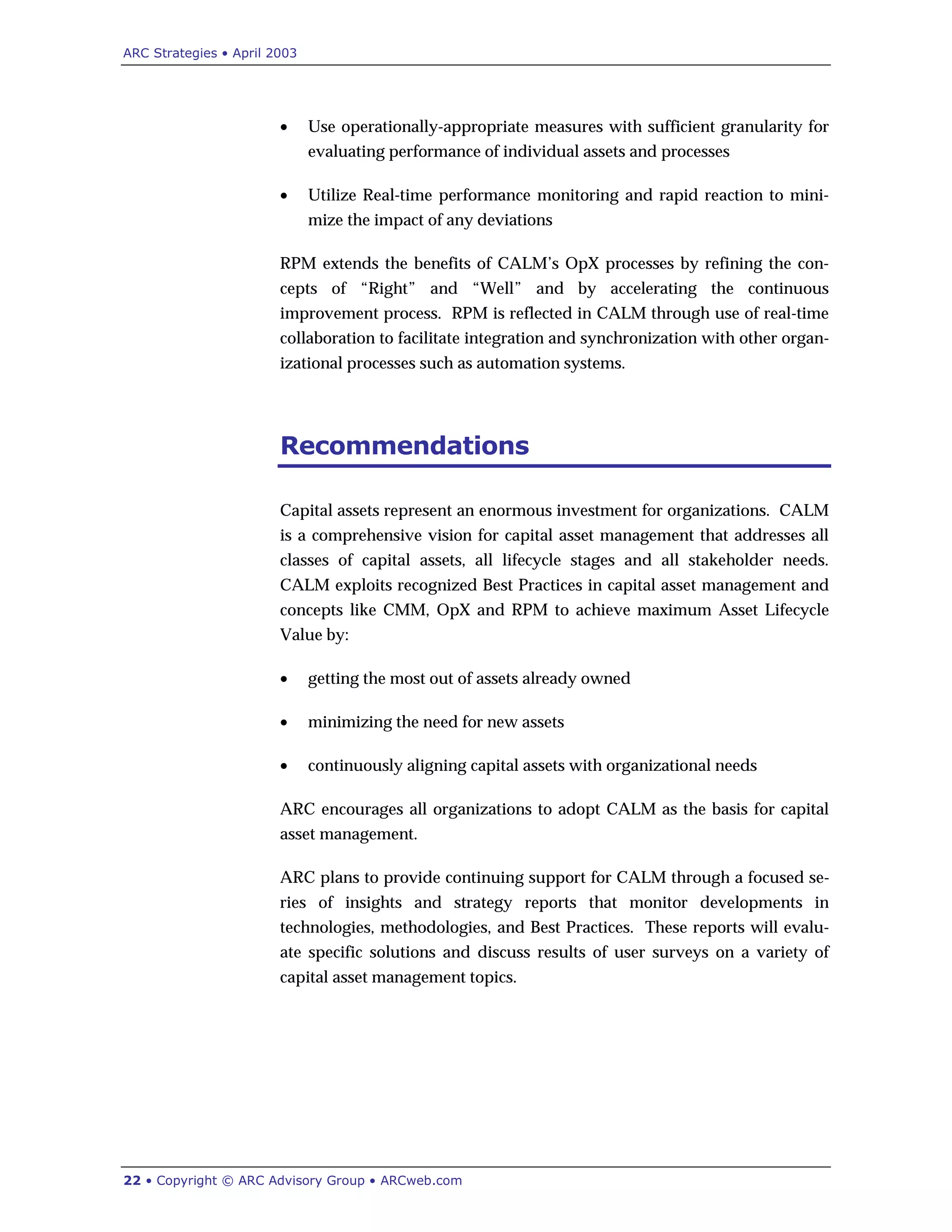 ARC Strategies • April 2003
22 • Copyright © ARC Advisory Group • ARCweb.com
• Use operationally-appropriate measures with sufficient granularity for
evaluating performance of individual assets and processes
• Utilize Real-time performance monitoring and rapid reaction to mini-
mize the impact of any deviations
RPM extends the benefits of CALM’s OpX processes by refining the con-
cepts of “Right” and “Well” and by accelerating the continuous
improvement process. RPM is reflected in CALM through use of real-time
collaboration to facilitate integration and synchronization with other organ-
izational processes such as automation systems.
Recommendations
Capital assets represent an enormous investment for organizations. CALM
is a comprehensive vision for capital asset management that addresses all
classes of capital assets, all lifecycle stages and all stakeholder needs.
CALM exploits recognized Best Practices in capital asset management and
concepts like CMM, OpX and RPM to achieve maximum Asset Lifecycle
Value by:
• getting the most out of assets already owned
• minimizing the need for new assets
• continuously aligning capital assets with organizational needs
ARC encourages all organizations to adopt CALM as the basis for capital
asset management.
ARC plans to provide continuing support for CALM through a focused se-
ries of insights and strategy reports that monitor developments in
technologies, methodologies, and Best Practices. These reports will evalu-
ate specific solutions and discuss results of user surveys on a variety of
capital asset management topics.
 