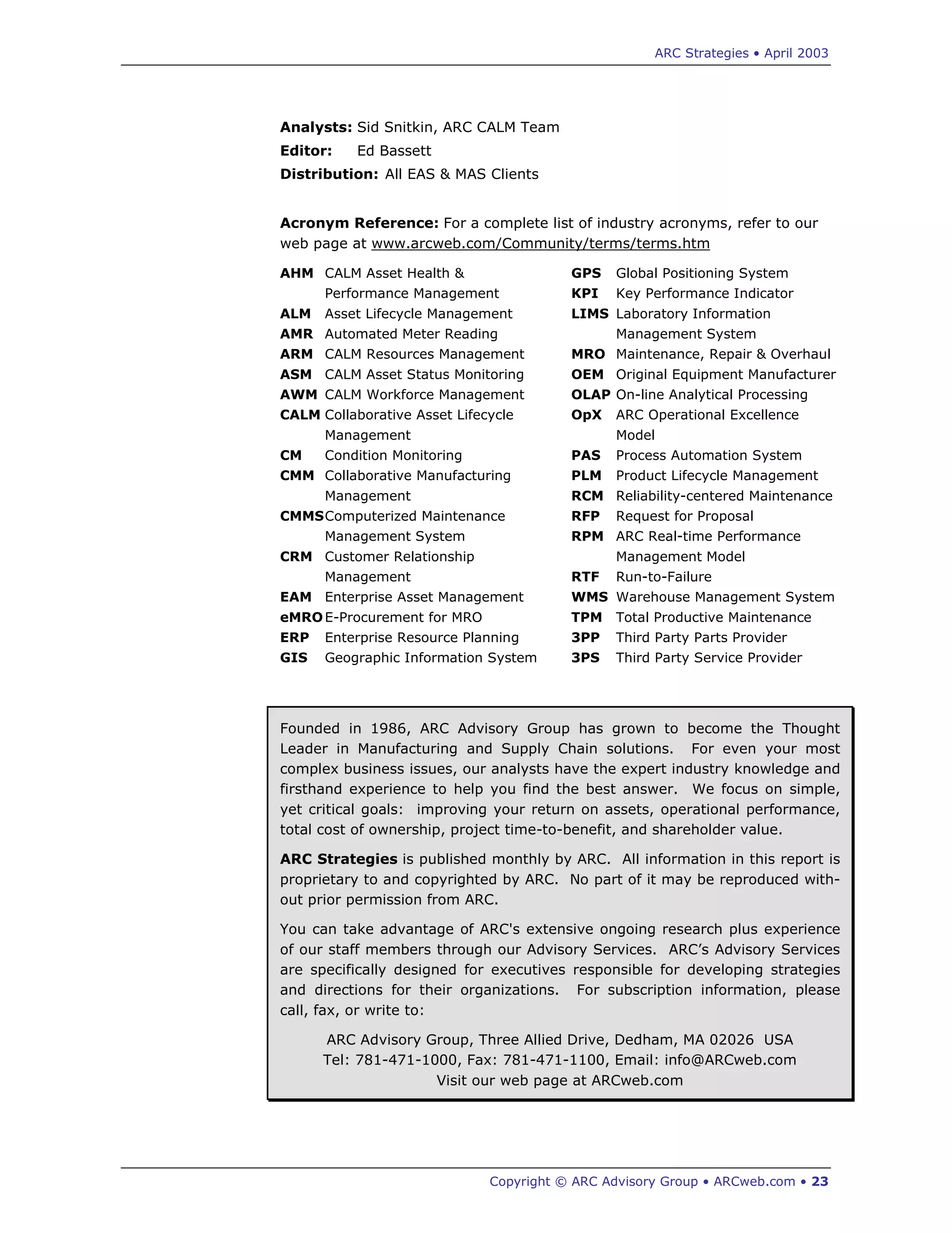 ARC Strategies • April 2003
Copyright © ARC Advisory Group • ARCweb.com • 23
Analysts: Sid Snitkin, ARC CALM Team
Editor: Ed Bassett
Distribution: All EAS & MAS Clients
Acronym Reference: For a complete list of industry acronyms, refer to our
web page at www.arcweb.com/Community/terms/terms.htm
AHM CALM Asset Health &
Performance Management
ALM Asset Lifecycle Management
AMR Automated Meter Reading
ARM CALM Resources Management
ASM CALM Asset Status Monitoring
AWM CALM Workforce Management
CALM Collaborative Asset Lifecycle
Management
CM Condition Monitoring
CMM Collaborative Manufacturing
Management
CMMSComputerized Maintenance
Management System
CRM Customer Relationship
Management
EAM Enterprise Asset Management
eMROE-Procurement for MRO
ERP Enterprise Resource Planning
GIS Geographic Information System
GPS Global Positioning System
KPI Key Performance Indicator
LIMS Laboratory Information
Management System
MRO Maintenance, Repair & Overhaul
OEM Original Equipment Manufacturer
OLAP On-line Analytical Processing
OpX ARC Operational Excellence
Model
PAS Process Automation System
PLM Product Lifecycle Management
RCM Reliability-centered Maintenance
RFP Request for Proposal
RPM ARC Real-time Performance
Management Model
RTF Run-to-Failure
WMS Warehouse Management System
TPM Total Productive Maintenance
3PP Third Party Parts Provider
3PS Third Party Service Provider
Founded in 1986, ARC Advisory Group has grown to become the Thought
Leader in Manufacturing and Supply Chain solutions. For even your most
complex business issues, our analysts have the expert industry knowledge and
firsthand experience to help you find the best answer. We focus on simple,
yet critical goals: improving your return on assets, operational performance,
total cost of ownership, project time-to-benefit, and shareholder value.
ARC Strategies is published monthly by ARC. All information in this report is
proprietary to and copyrighted by ARC. No part of it may be reproduced with-
out prior permission from ARC.
You can take advantage of ARC's extensive ongoing research plus experience
of our staff members through our Advisory Services. ARC’s Advisory Services
are specifically designed for executives responsible for developing strategies
and directions for their organizations. For subscription information, please
call, fax, or write to:
ARC Advisory Group, Three Allied Drive, Dedham, MA 02026 USA
Tel: 781-471-1000, Fax: 781-471-1100, Email: info@ARCweb.com
Visit our web page at ARCweb.com
 