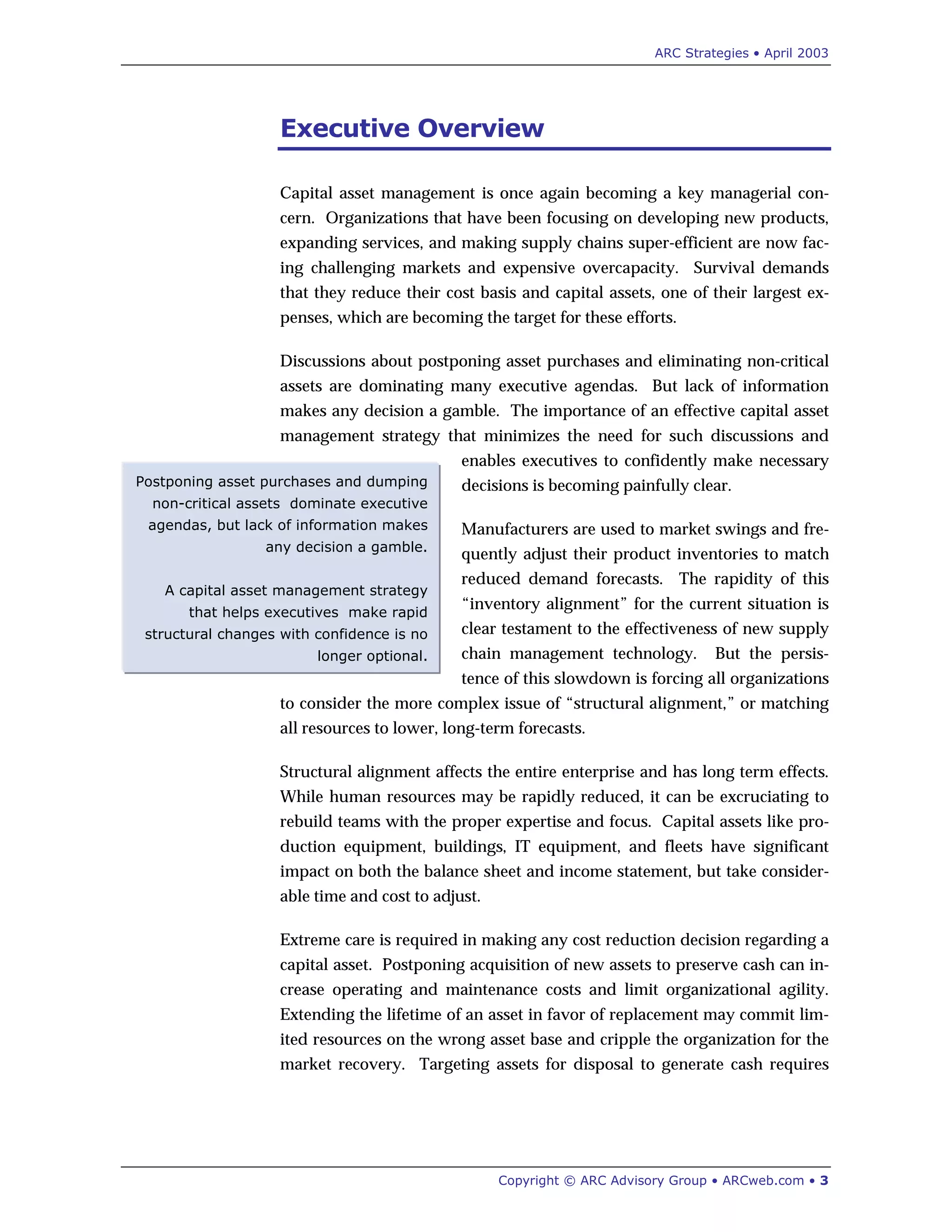 ARC Strategies • April 2003
Copyright © ARC Advisory Group • ARCweb.com • 3
Postponing asset purchases and dumping
non-critical assets dominate executive
agendas, but lack of information makes
any decision a gamble.
A capital asset management strategy
that helps executives make rapid
structural changes with confidence is no
longer optional.
Executive Overview
Capital asset management is once again becoming a key managerial con-
cern. Organizations that have been focusing on developing new products,
expanding services, and making supply chains super-efficient are now fac-
ing challenging markets and expensive overcapacity. Survival demands
that they reduce their cost basis and capital assets, one of their largest ex-
penses, which are becoming the target for these efforts.
Discussions about postponing asset purchases and eliminating non-critical
assets are dominating many executive agendas. But lack of information
makes any decision a gamble. The importance of an effective capital asset
management strategy that minimizes the need for such discussions and
enables executives to confidently make necessary
decisions is becoming painfully clear.
Manufacturers are used to market swings and fre-
quently adjust their product inventories to match
reduced demand forecasts. The rapidity of this
“inventory alignment” for the current situation is
clear testament to the effectiveness of new supply
chain management technology. But the persis-
tence of this slowdown is forcing all organizations
to consider the more complex issue of “structural alignment,” or matching
all resources to lower, long-term forecasts.
Structural alignment affects the entire enterprise and has long term effects.
While human resources may be rapidly reduced, it can be excruciating to
rebuild teams with the proper expertise and focus. Capital assets like pro-
duction equipment, buildings, IT equipment, and fleets have significant
impact on both the balance sheet and income statement, but take consider-
able time and cost to adjust.
Extreme care is required in making any cost reduction decision regarding a
capital asset. Postponing acquisition of new assets to preserve cash can in-
crease operating and maintenance costs and limit organizational agility.
Extending the lifetime of an asset in favor of replacement may commit lim-
ited resources on the wrong asset base and cripple the organization for the
market recovery. Targeting assets for disposal to generate cash requires
 