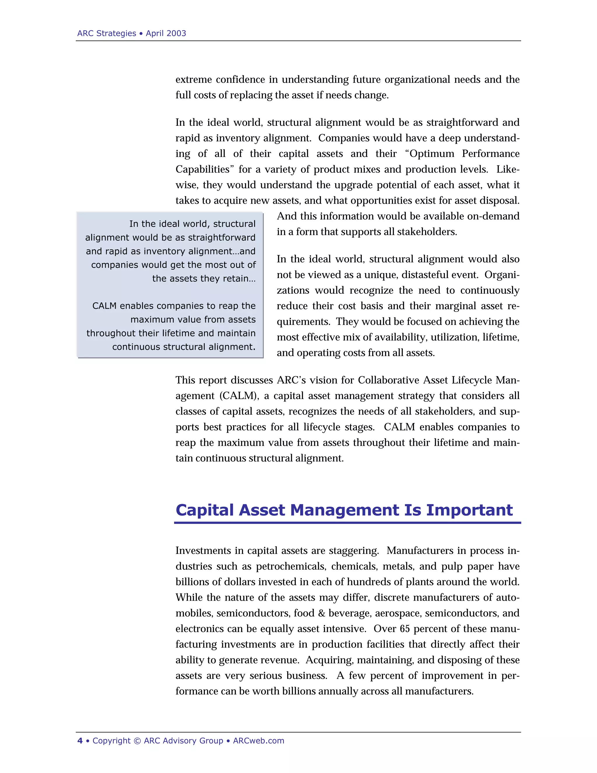 ARC Strategies • April 2003
4 • Copyright © ARC Advisory Group • ARCweb.com
In the ideal world, structural
alignment would be as straightforward
and rapid as inventory alignment…and
companies would get the most out of
the assets they retain…
CALM enables companies to reap the
maximum value from assets
throughout their lifetime and maintain
continuous structural alignment.
extreme confidence in understanding future organizational needs and the
full costs of replacing the asset if needs change.
In the ideal world, structural alignment would be as straightforward and
rapid as inventory alignment. Companies would have a deep understand-
ing of all of their capital assets and their “Optimum Performance
Capabilities” for a variety of product mixes and production levels. Like-
wise, they would understand the upgrade potential of each asset, what it
takes to acquire new assets, and what opportunities exist for asset disposal.
And this information would be available on-demand
in a form that supports all stakeholders.
In the ideal world, structural alignment would also
not be viewed as a unique, distasteful event. Organi-
zations would recognize the need to continuously
reduce their cost basis and their marginal asset re-
quirements. They would be focused on achieving the
most effective mix of availability, utilization, lifetime,
and operating costs from all assets.
This report discusses ARC’s vision for Collaborative Asset Lifecycle Man-
agement (CALM), a capital asset management strategy that considers all
classes of capital assets, recognizes the needs of all stakeholders, and sup-
ports best practices for all lifecycle stages. CALM enables companies to
reap the maximum value from assets throughout their lifetime and main-
tain continuous structural alignment.
Capital Asset Management Is Important
Investments in capital assets are staggering. Manufacturers in process in-
dustries such as petrochemicals, chemicals, metals, and pulp paper have
billions of dollars invested in each of hundreds of plants around the world.
While the nature of the assets may differ, discrete manufacturers of auto-
mobiles, semiconductors, food & beverage, aerospace, semiconductors, and
electronics can be equally asset intensive. Over 65 percent of these manu-
facturing investments are in production facilities that directly affect their
ability to generate revenue. Acquiring, maintaining, and disposing of these
assets are very serious business. A few percent of improvement in per-
formance can be worth billions annually across all manufacturers.
 