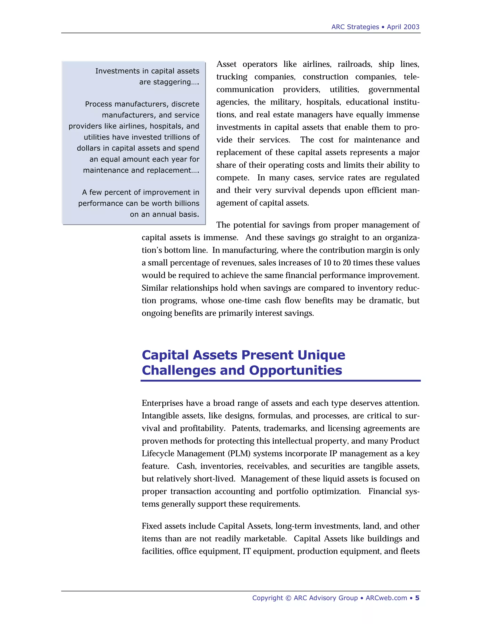 ARC Strategies • April 2003
Copyright © ARC Advisory Group • ARCweb.com • 5
Investments in capital assets
are staggering….
Process manufacturers, discrete
manufacturers, and service
providers like airlines, hospitals, and
utilities have invested trillions of
dollars in capital assets and spend
an equal amount each year for
maintenance and replacement….
A few percent of improvement in
performance can be worth billions
on an annual basis.
Asset operators like airlines, railroads, ship lines,
trucking companies, construction companies, tele-
communication providers, utilities, governmental
agencies, the military, hospitals, educational institu-
tions, and real estate managers have equally immense
investments in capital assets that enable them to pro-
vide their services. The cost for maintenance and
replacement of these capital assets represents a major
share of their operating costs and limits their ability to
compete. In many cases, service rates are regulated
and their very survival depends upon efficient man-
agement of capital assets.
The potential for savings from proper management of
capital assets is immense. And these savings go straight to an organiza-
tion’s bottom line. In manufacturing, where the contribution margin is only
a small percentage of revenues, sales increases of 10 to 20 times these values
would be required to achieve the same financial performance improvement.
Similar relationships hold when savings are compared to inventory reduc-
tion programs, whose one-time cash flow benefits may be dramatic, but
ongoing benefits are primarily interest savings.
Capital Assets Present Unique
Challenges and Opportunities
Enterprises have a broad range of assets and each type deserves attention.
Intangible assets, like designs, formulas, and processes, are critical to sur-
vival and profitability. Patents, trademarks, and licensing agreements are
proven methods for protecting this intellectual property, and many Product
Lifecycle Management (PLM) systems incorporate IP management as a key
feature. Cash, inventories, receivables, and securities are tangible assets,
but relatively short-lived. Management of these liquid assets is focused on
proper transaction accounting and portfolio optimization. Financial sys-
tems generally support these requirements.
Fixed assets include Capital Assets, long-term investments, land, and other
items than are not readily marketable. Capital Assets like buildings and
facilities, office equipment, IT equipment, production equipment, and fleets
 