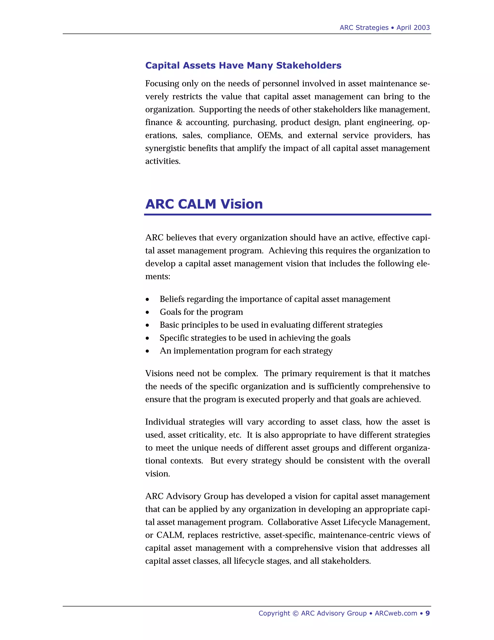 ARC Strategies • April 2003
Copyright © ARC Advisory Group • ARCweb.com • 9
Capital Assets Have Many Stakeholders
Focusing only on the needs of personnel involved in asset maintenance se-
verely restricts the value that capital asset management can bring to the
organization. Supporting the needs of other stakeholders like management,
finance & accounting, purchasing, product design, plant engineering, op-
erations, sales, compliance, OEMs, and external service providers, has
synergistic benefits that amplify the impact of all capital asset management
activities.
ARC CALM Vision
ARC believes that every organization should have an active, effective capi-
tal asset management program. Achieving this requires the organization to
develop a capital asset management vision that includes the following ele-
ments:
• Beliefs regarding the importance of capital asset management
• Goals for the program
• Basic principles to be used in evaluating different strategies
• Specific strategies to be used in achieving the goals
• An implementation program for each strategy
Visions need not be complex. The primary requirement is that it matches
the needs of the specific organization and is sufficiently comprehensive to
ensure that the program is executed properly and that goals are achieved.
Individual strategies will vary according to asset class, how the asset is
used, asset criticality, etc. It is also appropriate to have different strategies
to meet the unique needs of different asset groups and different organiza-
tional contexts. But every strategy should be consistent with the overall
vision.
ARC Advisory Group has developed a vision for capital asset management
that can be applied by any organization in developing an appropriate capi-
tal asset management program. Collaborative Asset Lifecycle Management,
or CALM, replaces restrictive, asset-specific, maintenance-centric views of
capital asset management with a comprehensive vision that addresses all
capital asset classes, all lifecycle stages, and all stakeholders.
 