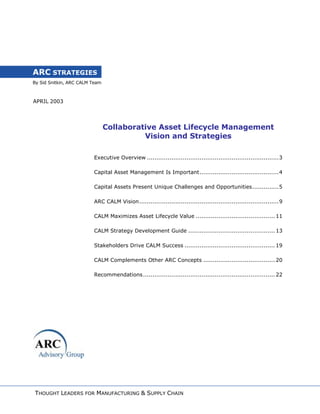 By Sid Snitkin, ARC CALM Team
ARC STRATEGIES
APRIL 2003
Collaborative Asset Lifecycle Management
Vision and Strategies
Executive Overview ......................................................................3
Capital Asset Management Is Important..........................................4
Capital Assets Present Unique Challenges and Opportunities..............5
ARC CALM Vision..........................................................................9
CALM Maximizes Asset Lifecycle Value .......................................... 11
CALM Strategy Development Guide .............................................. 13
Stakeholders Drive CALM Success ................................................ 19
CALM Complements Other ARC Concepts ...................................... 20
Recommendations...................................................................... 22
THOUGHT LEADERS FOR MANUFACTURING & SUPPLY CHAIN
 