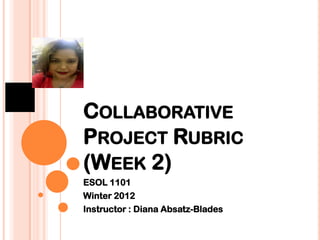 COLLABORATIVE
PROJECT RUBRIC
(WEEK 2)
ESOL 1101
Winter 2012
Instructor : Diana Absatz-Blades
 