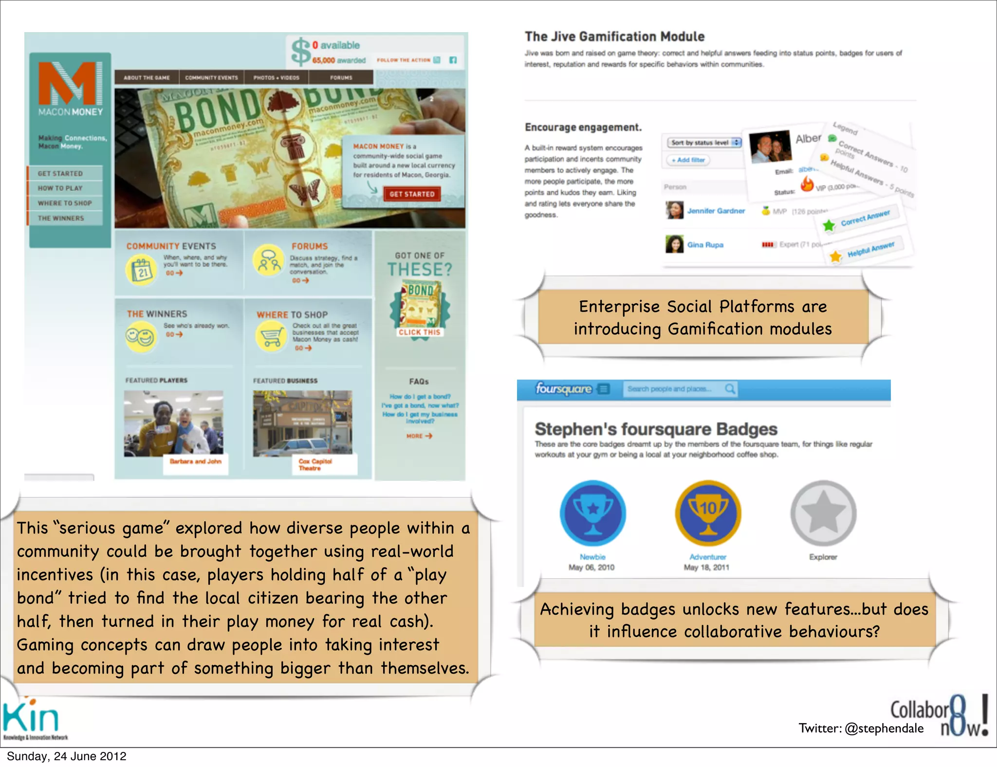 Enterprise Social Platforms are
                                                                 introducing Gamiﬁcation modules




 This “serious game” explored how diverse people within a
 community could be brought together using real-world
 incentives (in this case, players holding half of a “play
 bond” tried to ﬁnd the local citizen bearing the other
                                                             Achieving badges unlocks new features...but does
 half, then turned in their play money for real cash).  
                                                                   it inﬂuence collaborative behaviours?
 Gaming concepts can draw people into taking interest
 and becoming part of something bigger than themselves.


                                                                                            Twitter: @stephendale

Sunday, 1 July 2012
 