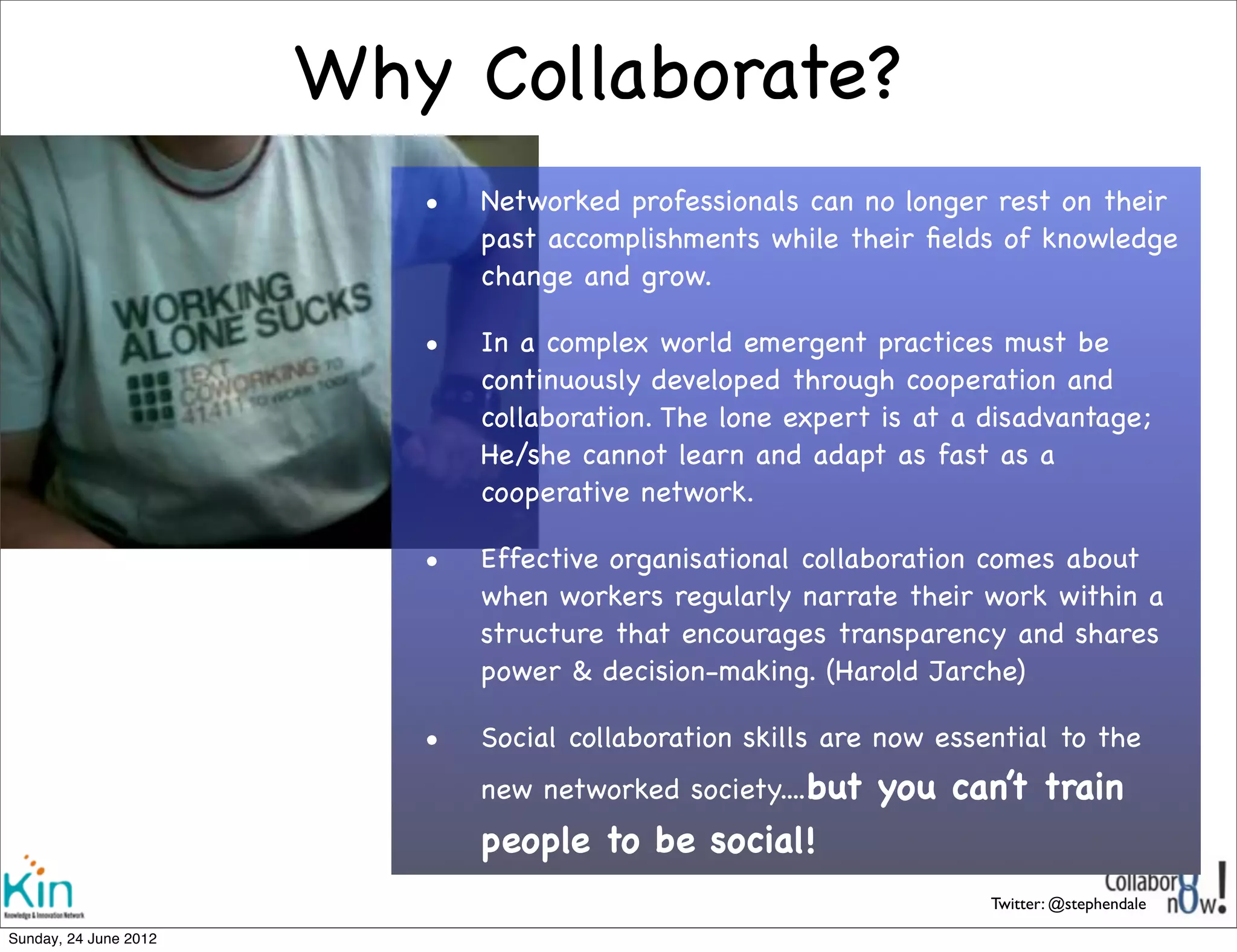 Why Collaborate?
                         •   Networked professionals can no longer rest on their
                             past accomplishments while their ﬁelds of knowledge
                             change and grow. 

                         •   In a complex world emergent practices must be
                             continuously developed through cooperation and
                             collaboration. The lone expert is at a disadvantage;
                             He/she cannot learn and adapt as fast as a
                             cooperative network.

                         •   Effective organisational collaboration comes about
                             when workers regularly narrate their work within a
                             structure that encourages transparency and shares
                             power & decision-making. (Harold Jarche)

                         •   Social collaboration skills are now essential to the
                             new networked society....but   you can’t train
                             people to be social!
                                                                     Twitter: @stephendale

Sunday, 1 July 2012
 