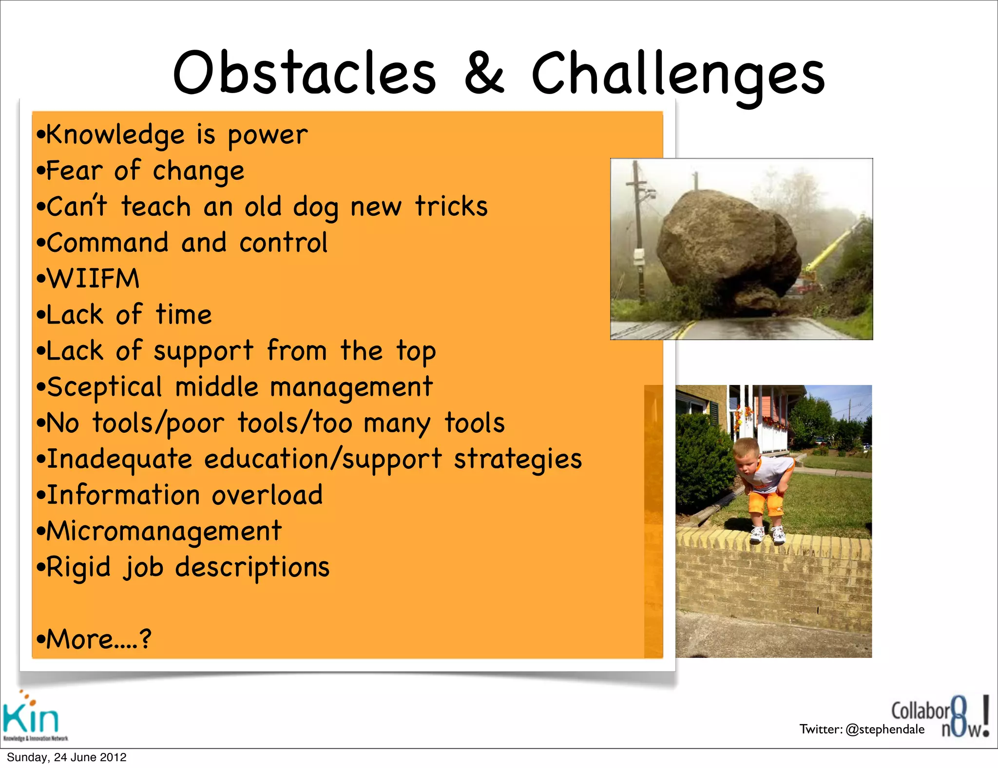 Obstacles & Challenges
     •Knowledge  is power
     •Fear of change
     •Can’t teach an old dog new tricks
     •Command and control
     •WIIFM
     •Lack of time
     •Lack of support from the top
     •Sceptical middle management
     •No tools/poor tools/too many tools
     •Inadequate education/support strategies
     •Information overload
     •Micromanagement
     •Rigid job descriptions


     •More....?


                                                Twitter: @stephendale

Sunday, 1 July 2012
 