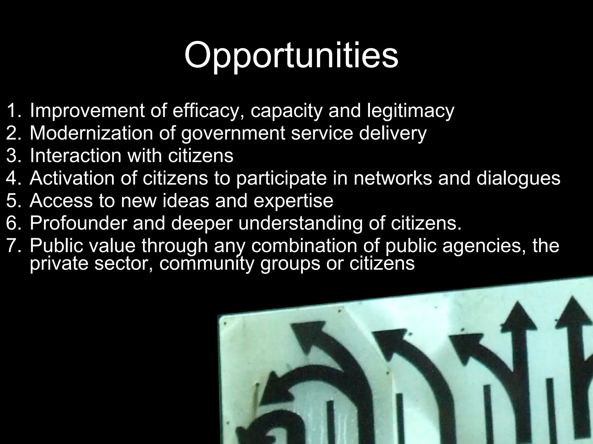 Opportunities  Improvement of efficacy, capacity and legitimacy Modernization of government service delivery  Interaction with citizens Activation of citizens to participate in networks and dialogues  Access to new ideas and expertise Profounder and deeper understanding of citizens. Public value through any combination of public agencies, the private sector, community groups or citizens 