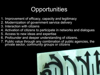 Opportunities  Improvement of efficacy, capacity and legitimacy Modernization of government service delivery  Interaction with citizens Activation of citizens to participate in networks and dialogues  Access to new ideas and expertise Profounder and deeper understanding of citizens. Public value through any combination of public agencies, the private sector, community groups or citizens 