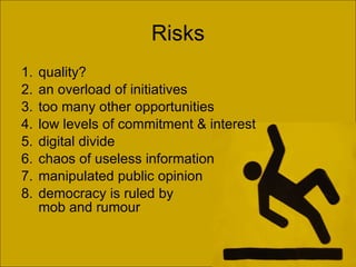 Risks quality? an overload of initiatives  too many other opportunities low levels of commitment & interest digital divide  chaos of useless information  manipulated public opinion democracy is ruled by  mob and rumour 