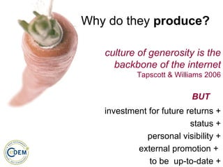 Why do they  produce? culture of generosity is the backbone of the internet Tapscott & Williams 2006 investment for future returns + status + personal visibility + external promotion +  to be  up-to-date + BUT 