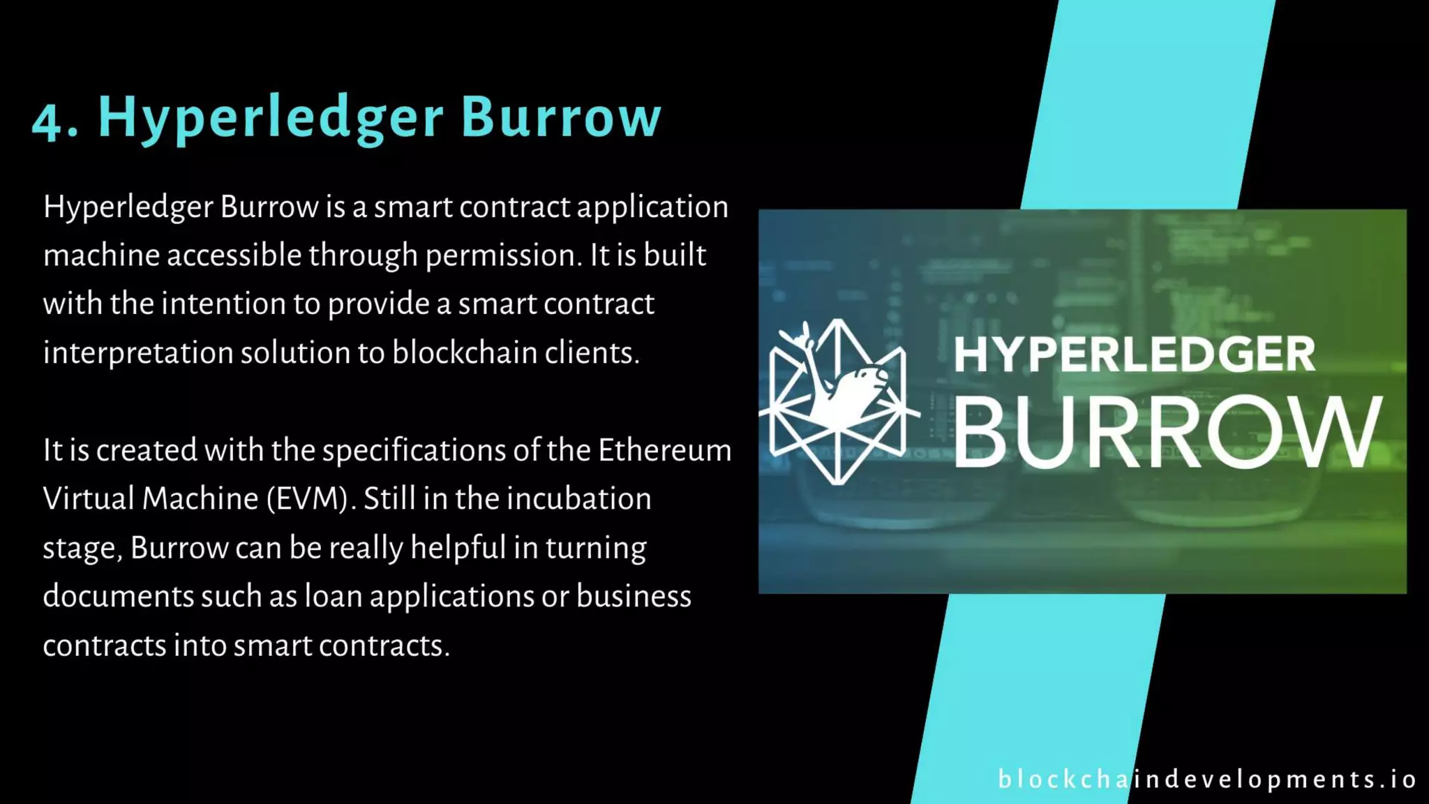 4. Hyperledger Burrow
Hyperledger Burrow is a smart contract application
machine accessible through permission. It is built
with the intention to provide a smart contract
interpretation solution to blockchain clients.
It is created with the specifications of the Ethereum
Virtual Machine (EVM). Still in the incubation
stage, Burrow can be really helpful in turning
documents such as loan applications or business
contracts into smart contracts.
b l o c k c h a i n d e v e l o p m e n t s . i o
 