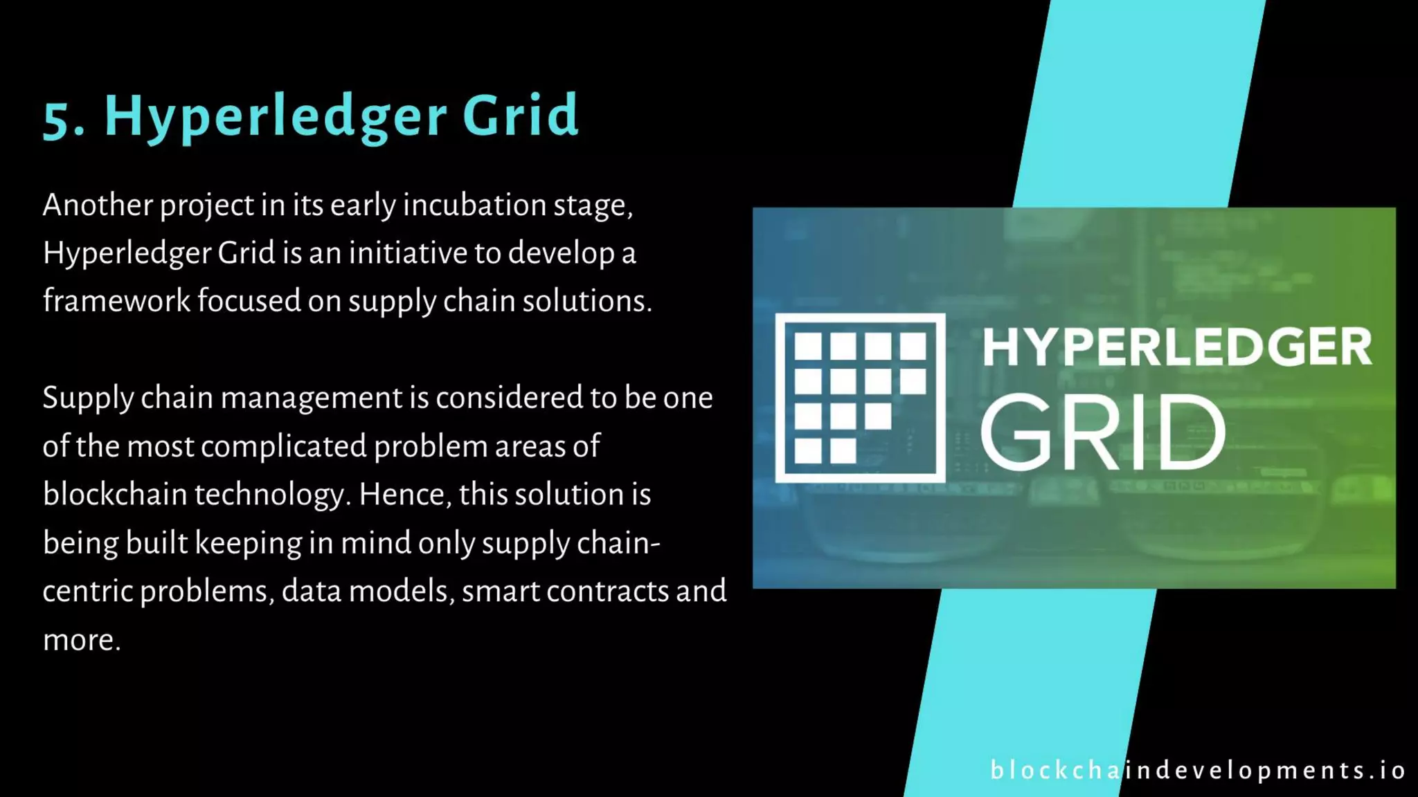 5. Hyperledger Grid
Another project in its early incubation stage,
Hyperledger Grid is an initiative to develop a
framework focused on supply chain solutions.
Supply chain management is considered to be one
of the most complicated problem areas of
blockchain technology. Hence, this solution is
being built keeping in mind only supply chain-
centric problems, data models, smart contracts and
more.
b l o c k c h a i n d e v e l o p m e n t s . i o
 