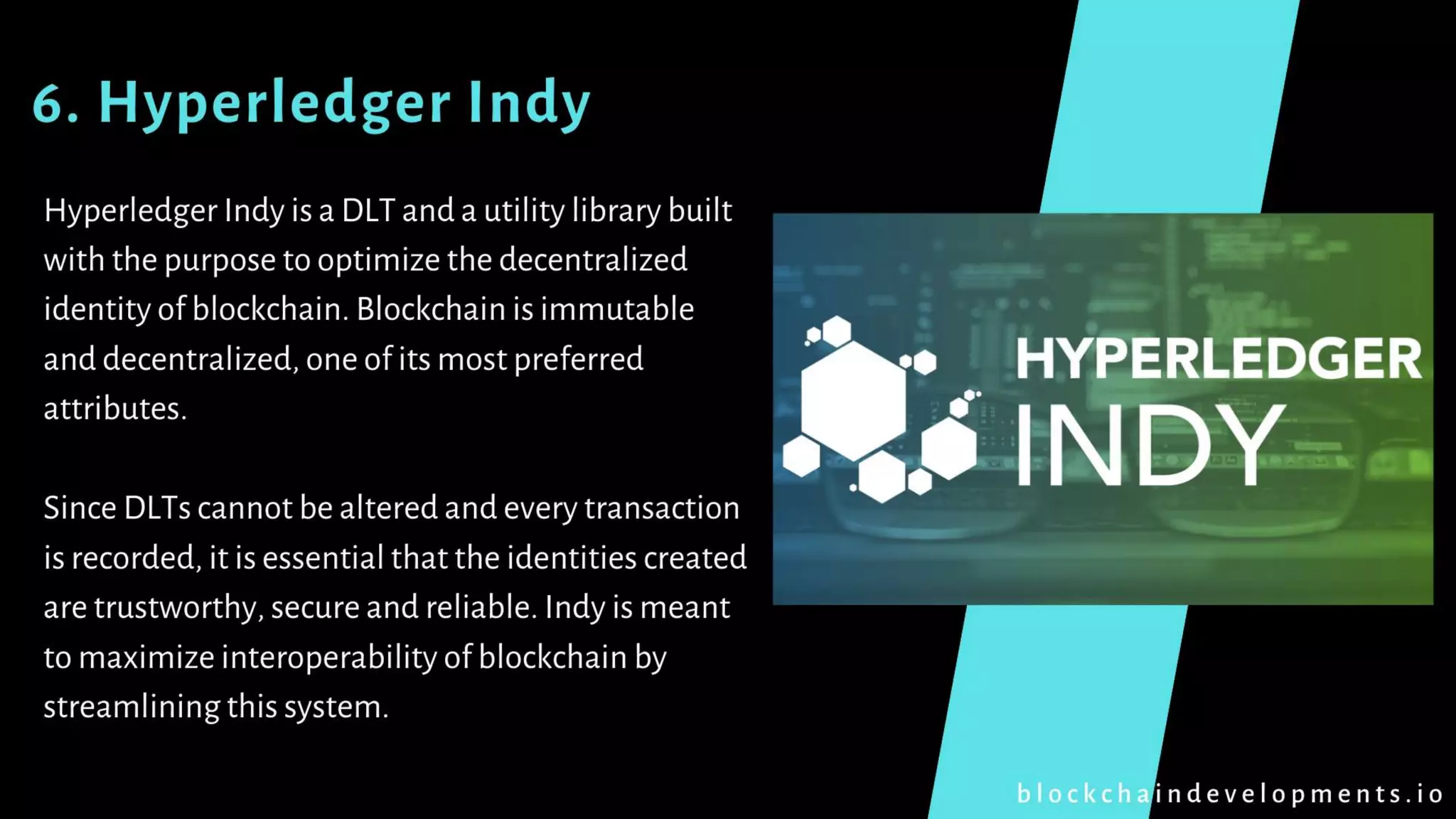 6. Hyperledger Indy
Hyperledger Indy is a DLT and a utility library built
with the purpose to optimize the decentralized
identity of blockchain. Blockchain is immutable
and decentralized, one of its most preferred
attributes.
Since DLTs cannot be altered and every transaction
is recorded, it is essential that the identities created
are trustworthy, secure and reliable. Indy is meant
to maximize interoperability of blockchain by
streamlining this system.
b l o c k c h a i n d e v e l o p m e n t s . i o
 