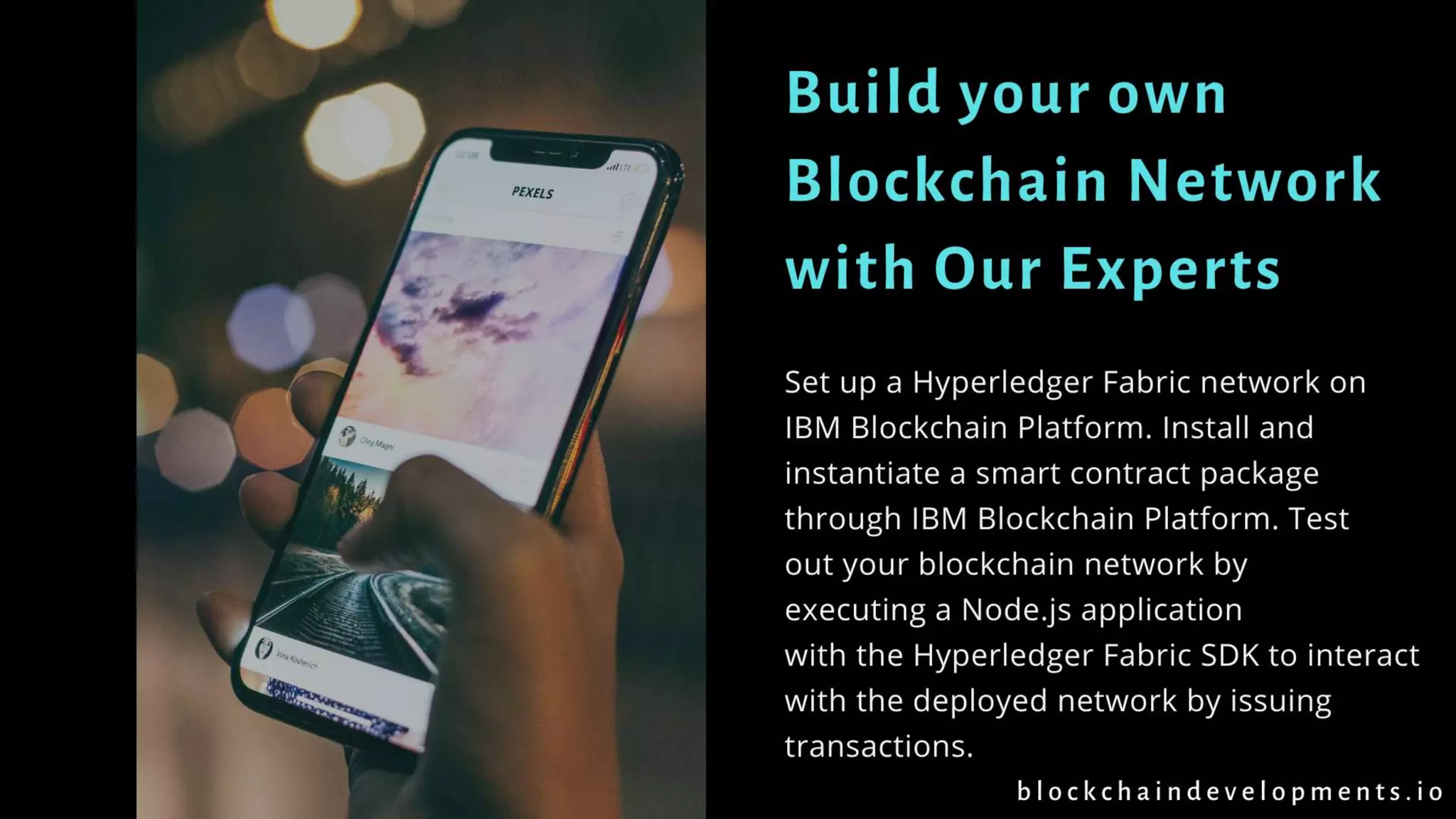 Build your own
Blockchain Network
with Our Experts
Set up a Hyperledger Fabric network on
IBM Blockchain Platform. Install and
instantiate a smart contract package
through IBM Blockchain Platform. Test
out your blockchain network by
executing a Node.js application
with the Hyperledger Fabric SDK to interact
with the deployed network by issuing
transactions.
b l o c k c h a i n d e v e l o p m e n t s . i o
 