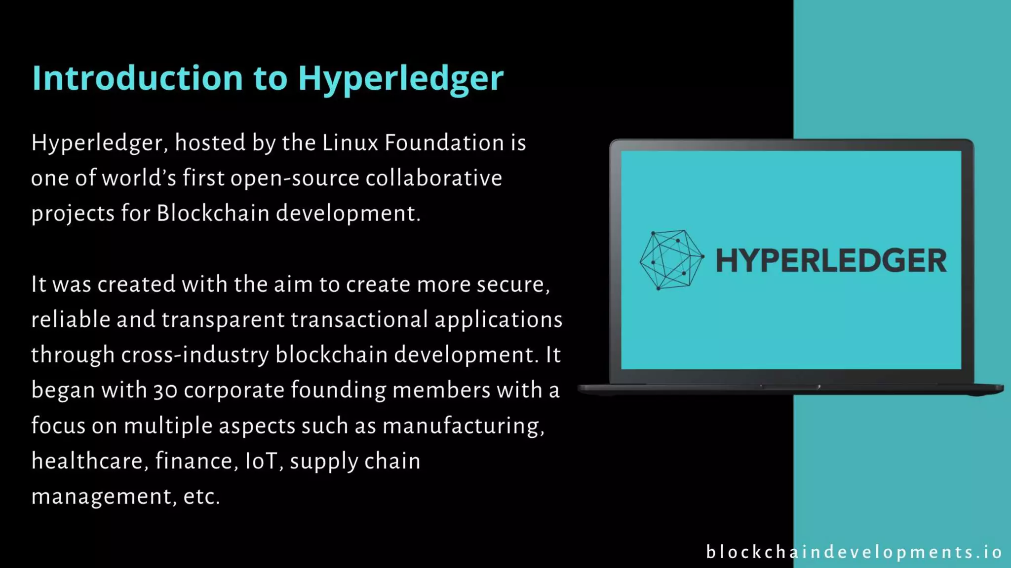 Hyperledger, hosted by the Linux Foundation is
one of world’s first open-source collaborative
projects for Blockchain development.
It was created with the aim to create more secure,
reliable and transparent transactional applications
through cross-industry blockchain development. It
began with 30 corporate founding members with a
focus on multiple aspects such as manufacturing,
healthcare, finance, IoT, supply chain
management, etc.
Introduction to Hyperledger
b l o c k c h a i n d e v e l o p m e n t s . i o
 
